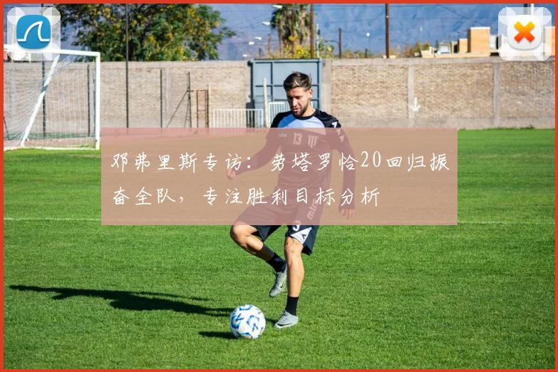 邓弗里斯专访：劳塔罗恰20回归振奋全队，专注胜利目标分析