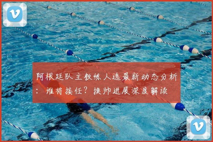 阿根廷队主教练人选最新动态分析：谁将接任？换帅进展深度解读