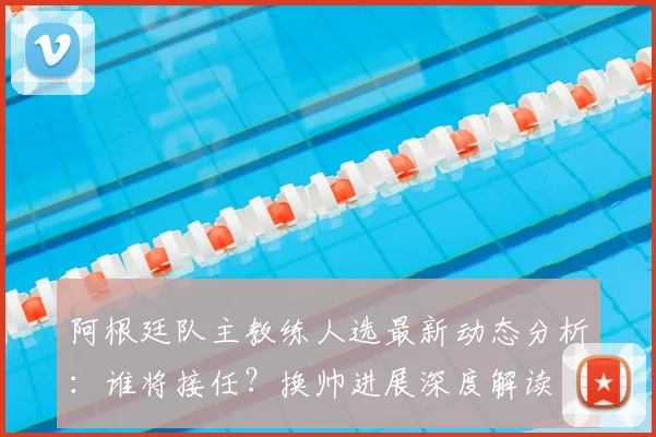阿根廷队主教练人选最新动态分析:谁将接任?换帅进展深度解读