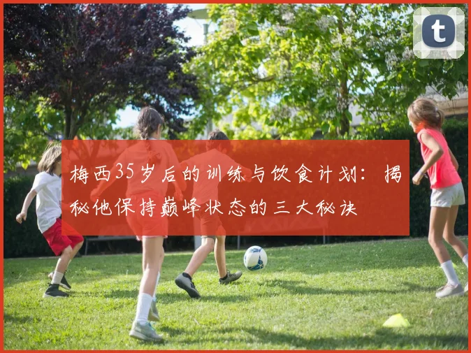 梅西35岁后的训练与饮食计划:揭秘他保持巅峰状态的三大秘诀