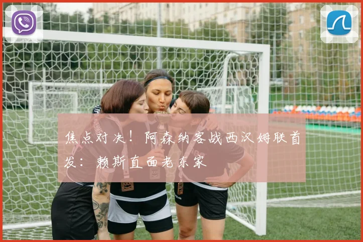 焦点对决!阿森纳客战西汉姆联首发:赖斯直面老东家