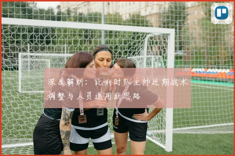 深度解析：比利时队主帅近期战术调整与人员选用新思路