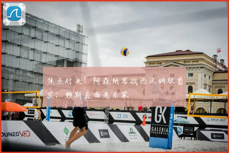 焦点对决!阿森纳客战西汉姆联首发:赖斯直面老东家